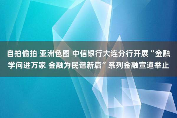 自拍偷拍 亚洲色图 中信银行大连分行开展“金融学问进万家 金融为民谱新篇”系列金融宣道举止