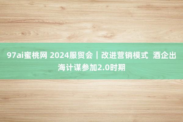 97ai蜜桃网 2024服贸会｜改进营销模式  酒企出海计谋参加2.0时期