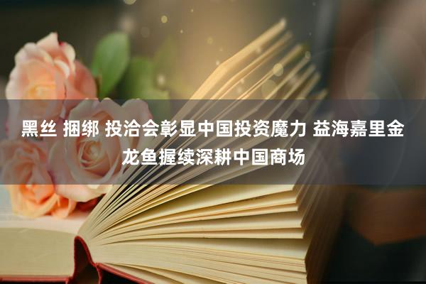 黑丝 捆绑 投洽会彰显中国投资魔力 益海嘉里金龙鱼握续深耕中国商场