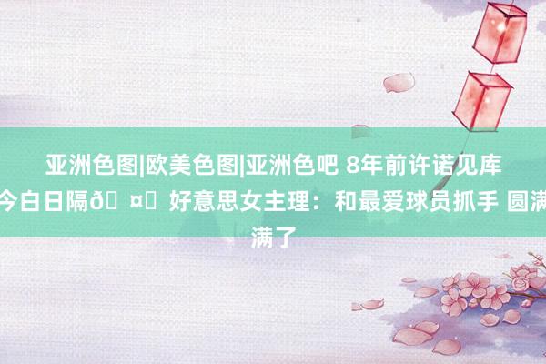 亚洲色图|欧美色图|亚洲色吧 8年前许诺见库里今白日隔🤗好意思女主理：和最爱球员抓手 圆满了