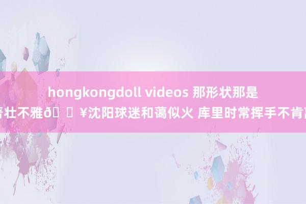 hongkongdoll videos 那形状那是卓著壮不雅🔥沈阳球迷和蔼似火 库里时常挥手不肯离开