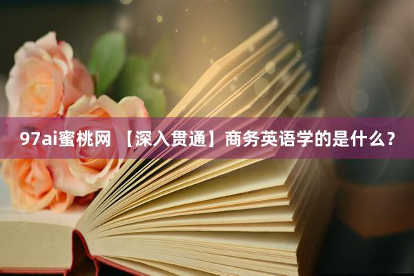 97ai蜜桃网 【深入贯通】商务英语学的是什么？