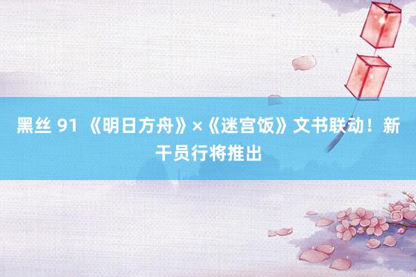 黑丝 91 《明日方舟》×《迷宫饭》文书联动！新干员行将推出