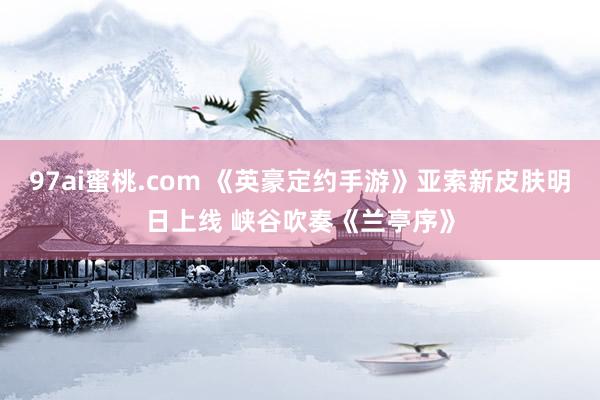 97ai蜜桃.com 《英豪定约手游》亚索新皮肤明日上线 峡谷吹奏《兰亭序》