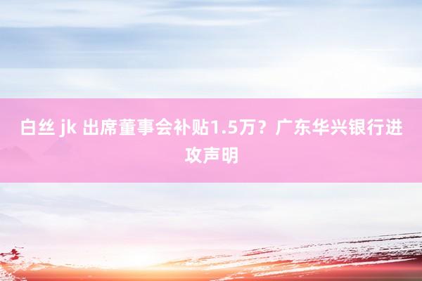 白丝 jk 出席董事会补贴1.5万？广东华兴银行进攻声明