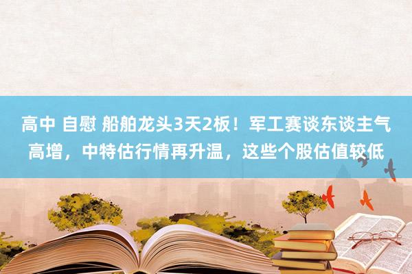 高中 自慰 船舶龙头3天2板！军工赛谈东谈主气高增，中特估行情再升温，这些个股估值较低