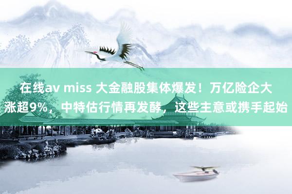 在线av miss 大金融股集体爆发！万亿险企大涨超9%，中特估行情再发酵，这些主意或携手起始