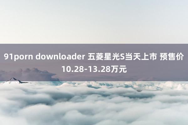 91porn downloader 五菱星光S当天上市 预售价10.28-13.28万元