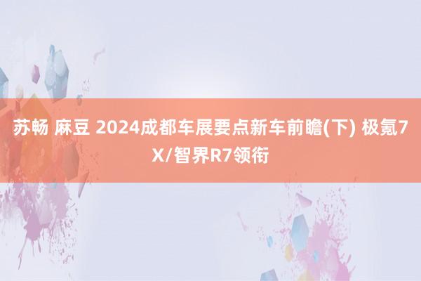 苏畅 麻豆 2024成都车展要点新车前瞻(下) 极氪7X/智界R7领衔