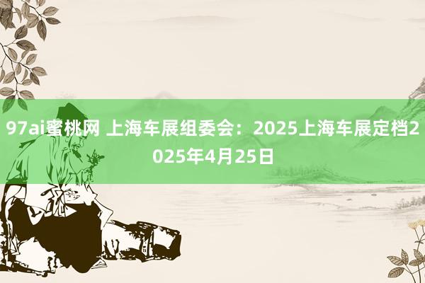 97ai蜜桃网 上海车展组委会：2025上海车展定档2025年4月25日