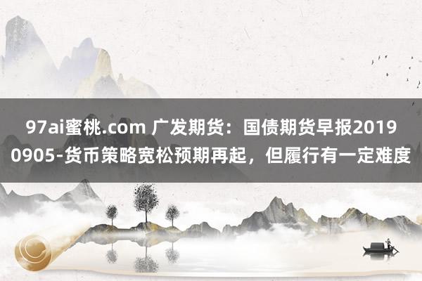 97ai蜜桃.com 广发期货：国债期货早报20190905-货币策略宽松预期再起，但履行有一定难度