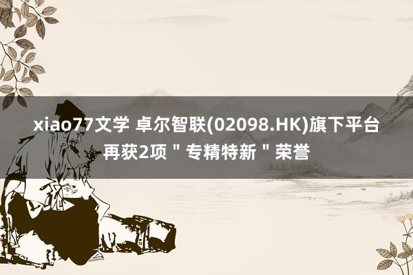 xiao77文学 卓尔智联(02098.HK)旗下平台再获2项＂专精特新＂荣誉