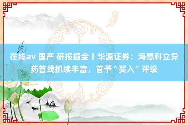 在线av 国产 研报掘金丨华源证券：海想科立异药管线抓续丰富，首予“买入”评级