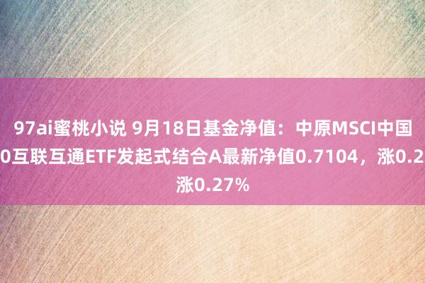 97ai蜜桃小说 9月18日基金净值：中原MSCI中国A50互联互通ETF发起式结合A最新净值0.7104，涨0.27%