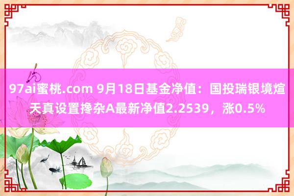 97ai蜜桃.com 9月18日基金净值：国投瑞银境煊天真设置搀杂A最新净值2.2539，涨0.5%