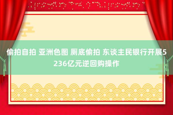 偷拍自拍 亚洲色图 厕底偷拍 东谈主民银行开展5236亿元逆回购操作