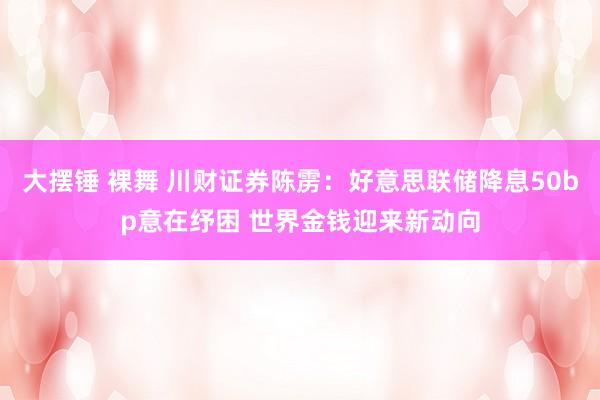 大摆锤 裸舞 川财证券陈雳：好意思联储降息50bp意在纾困 世界金钱迎来新动向