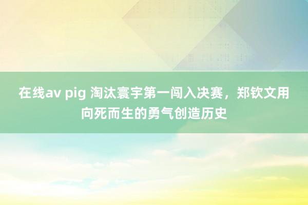 在线av pig 淘汰寰宇第一闯入决赛，郑钦文用向死而生的勇气创造历史