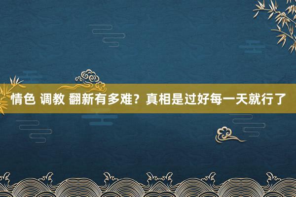 情色 调教 翻新有多难？真相是过好每一天就行了