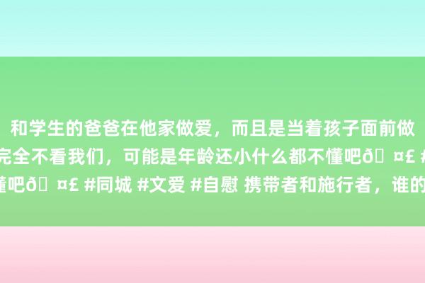 和学生的爸爸在他家做爱，而且是当着孩子面前做爱，太刺激了，孩子完全不看我们，可能是年龄还小什么都不懂吧🤣 #同城 #文爱 #自慰 携带者和施行者，谁的作用最重要？