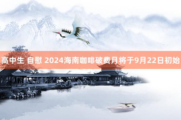 高中生 自慰 2024海南咖啡破费月将于9月22日初始