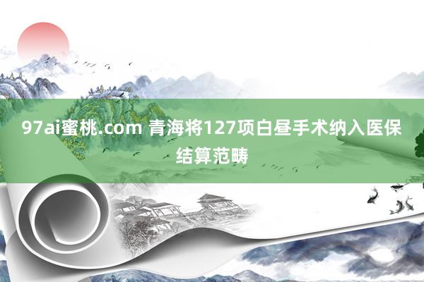 97ai蜜桃.com 青海将127项白昼手术纳入医保结算范畴