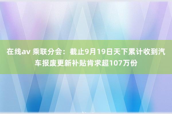 在线av 乘联分会：截止9月19日天下累计收到汽车报废更新补贴肯求超107万份