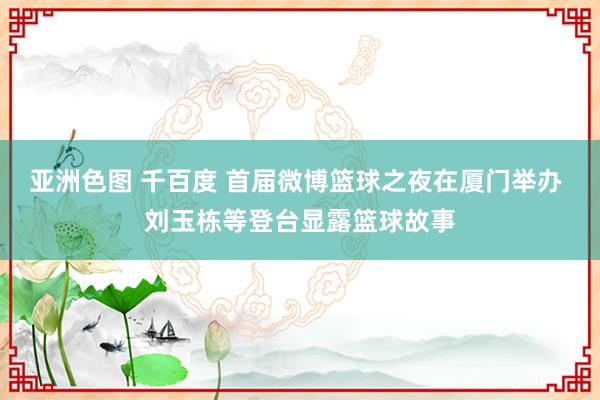 亚洲色图 千百度 首届微博篮球之夜在厦门举办 刘玉栋等登台显露篮球故事