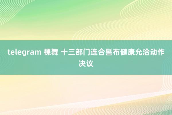 telegram 裸舞 十三部门连合髻布健康允洽动作决议