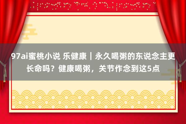 97ai蜜桃小说 乐健康｜永久喝粥的东说念主更长命吗？健康喝粥，关节作念到这5点