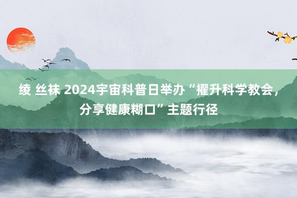 绫 丝袜 2024宇宙科普日举办“擢升科学教会，分享健康糊口”主题行径