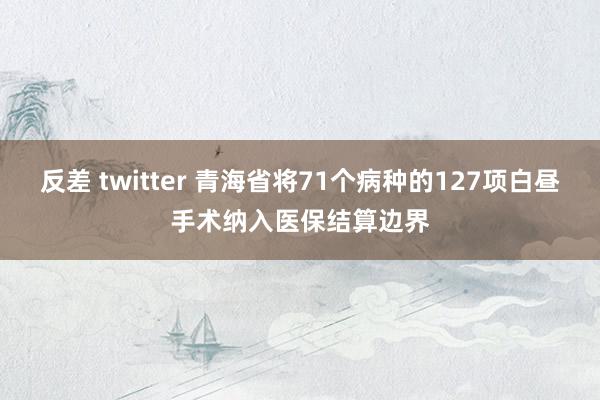 反差 twitter 青海省将71个病种的127项白昼手术纳入医保结算边界