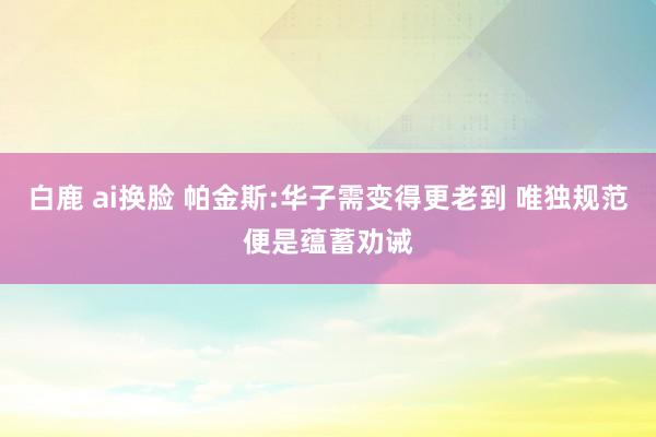 白鹿 ai换脸 帕金斯:华子需变得更老到 唯独规范便是蕴蓄劝诫