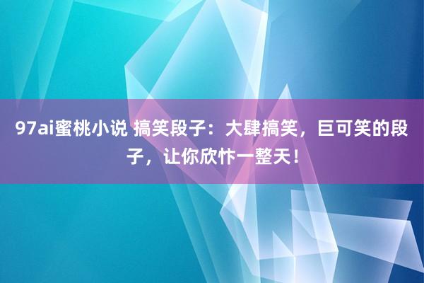 97ai蜜桃小说 搞笑段子：大肆搞笑，巨可笑的段子，让你欣忭一整天！