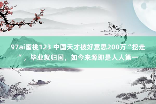 97ai蜜桃123 中国天才被好意思200万“挖走”，毕业就归国，如今来源即是人人第一