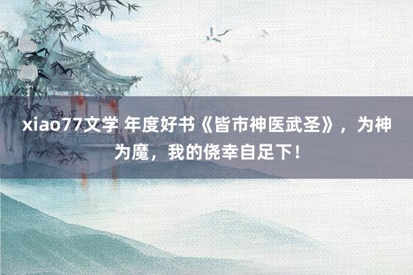 xiao77文学 年度好书《皆市神医武圣》，为神为魔，我的侥幸自足下！