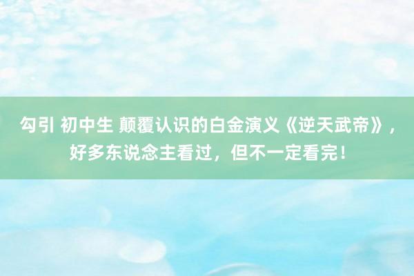 勾引 初中生 颠覆认识的白金演义《逆天武帝》，好多东说念主看过，但不一定看完！