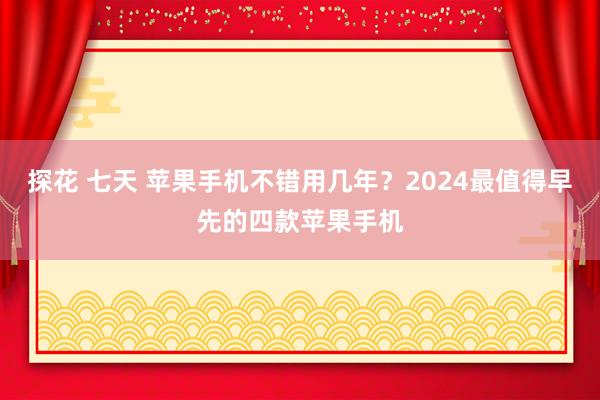 探花 七天 苹果手机不错用几年？2024最值得早先的四款苹果手机