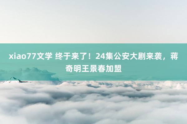 xiao77文学 终于来了！24集公安大剧来袭，蒋奇明王景春加盟