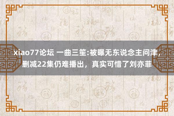 xiao77论坛 一曲三笙:被曝无东说念主问津，删减22集仍难播出，真实可惜了刘亦菲