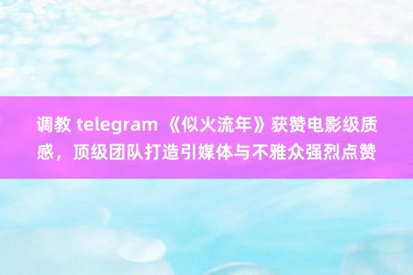 调教 telegram 《似火流年》获赞电影级质感，顶级团队打造引媒体与不雅众强烈点赞