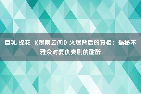 巨乳 探花 《墨雨云间》火爆背后的真相：揭秘不雅众对复仇爽剧的酣醉