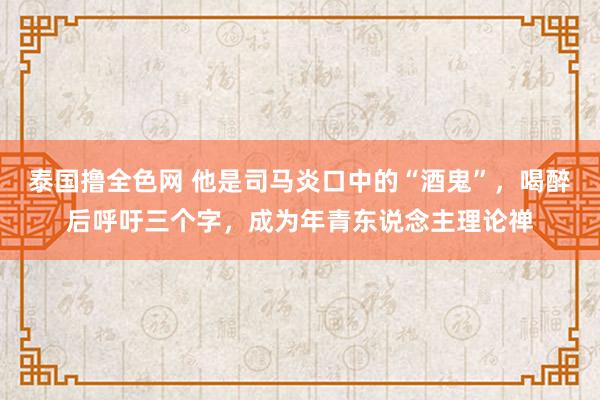 泰国撸全色网 他是司马炎口中的“酒鬼”，喝醉后呼吁三个字，成为年青东说念主理论禅