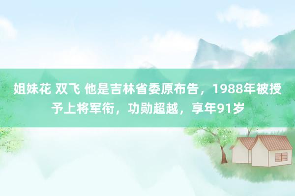 姐妹花 双飞 他是吉林省委原布告，1988年被授予上将军衔，功勋超越，享年91岁