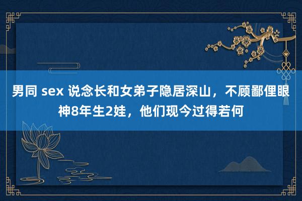 男同 sex 说念长和女弟子隐居深山，不顾鄙俚眼神8年生2娃，他们现今过得若何