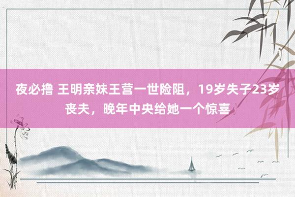 夜必撸 王明亲妹王营一世险阻，19岁失子23岁丧夫，晚年中央给她一个惊喜