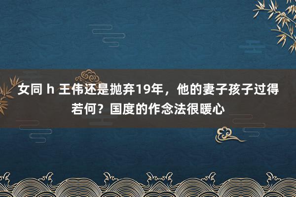 女同 h 王伟还是抛弃19年，他的妻子孩子过得若何？国度的作念法很暖心