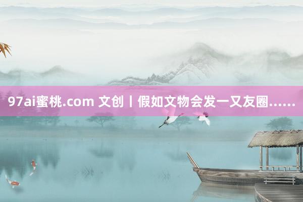 97ai蜜桃.com 文创丨假如文物会发一又友圈......