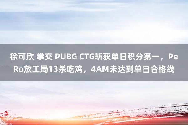 徐可欣 拳交 PUBG CTG斩获单日积分第一，PeRo放工局13杀吃鸡，4AM未达到单日合格线