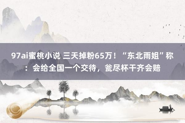 97ai蜜桃小说 三天掉粉65万！“东北雨姐”称：会给全国一个交待，瓮尽杯干齐会赔